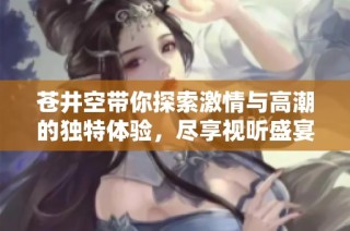 苍井空带你探索激情与高潮的独特体验，尽享视听盛宴