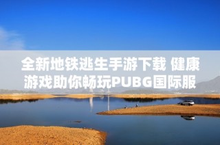全新地铁逃生手游下载 健康游戏助你畅玩PUBG国际服