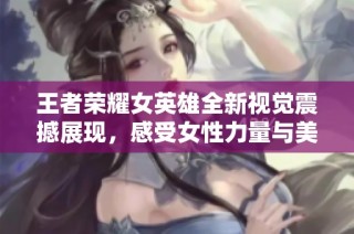 王者荣耀女英雄全新视觉震撼展现，感受女性力量与美丽的完美结合