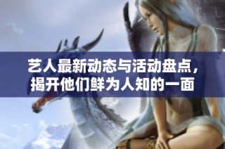 艺人最新动态与活动盘点，揭开他们鲜为人知的一面
