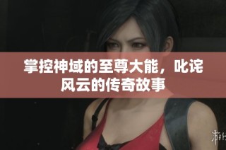 掌控神域的至尊大能，叱诧风云的传奇故事