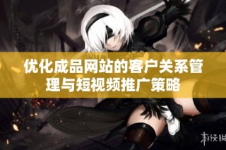 优化成品网站的客户关系管理与短视频推广策略