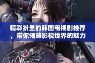 精彩纷呈的韩国电视剧推荐，带你领略影视世界的魅力与感动