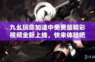九幺玩命加速中免费版精彩视频全新上线，快来体验吧！