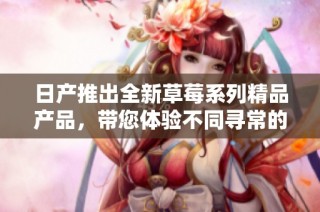 日产推出全新草莓系列精品产品，带您体验不同寻常的美味享受