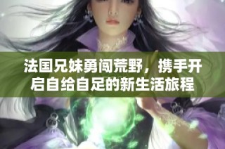 法国兄妹勇闯荒野，携手开启自给自足的新生活旅程