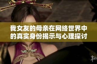 我女友的母亲在网络世界中的真实身份揭示与心理探讨