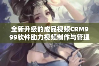 全新升级的成品视频CRM999软件助力视频制作与管理优化