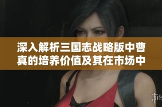深入解析三国志战略版中曹真的培养价值及其在市场中的潜力分析