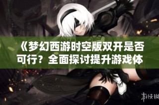 《梦幻西游时空版双开是否可行？全面探讨提升游戏体验的有效策略与方法》