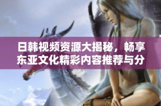 日韩视频资源大揭秘，畅享东亚文化精彩内容推荐与分享