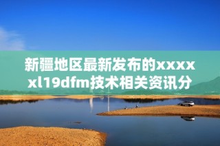 新疆地区最新发布的xxxxxl19dfm技术相关资讯分析