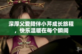 深厚父爱陪伴小芹成长旅程，快乐温暖在每个瞬间