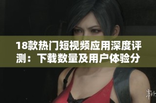 18款热门短视频应用深度评测：下载数量及用户体验分析