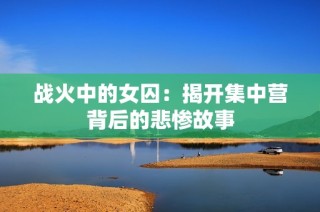 战火中的女囚：揭开集中营背后的悲惨故事
