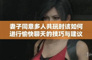 妻子同意多人共玩时该如何进行愉快聊天的技巧与建议