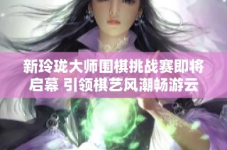新玲珑大师围棋挑战赛即将启幕 引领棋艺风潮畅游云端对弈世界