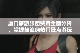 厦门旅游跟团费用全面分析，掌握鼓浪屿热门景点游玩技巧与建议