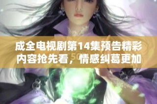 成全电视剧第14集预告精彩内容抢先看，情感纠葛更加错综复杂