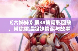 《六姊妹》第38集精彩回放，带你重温姐妹情深与故事迭起的感人时刻