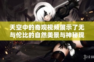 天空中的奇观视频展示了无与伦比的自然美景与神秘现象