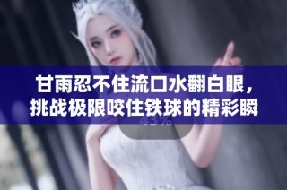 甘雨忍不住流口水翻白眼，挑战极限咬住铁球的精彩瞬间