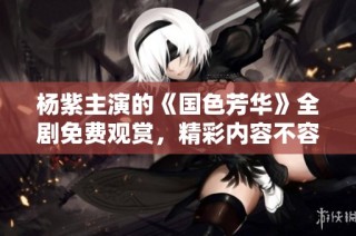 杨紫主演的《国色芳华》全剧免费观赏，精彩内容不容错过