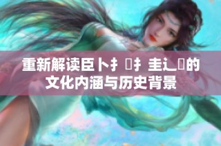 重新解读臣卜扌喿扌圭辶畐的文化内涵与历史背景