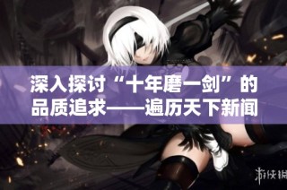 深入探讨“十年磨一剑”的品质追求——遍历天下新闻的成长之路