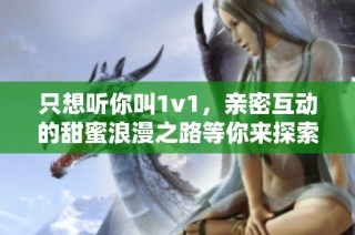 只想听你叫1v1，亲密互动的甜蜜浪漫之路等你来探索