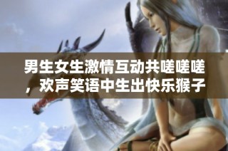 男生女生激情互动共嗟嗟嗟，欢声笑语中生出快乐猴子