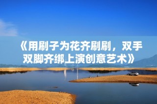 《用刷子为花齐刷刷，双手双脚齐绑上演创意艺术》