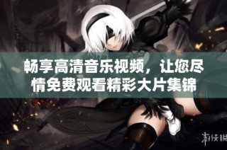 畅享高清音乐视频，让您尽情免费观看精彩大片集锦