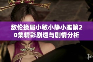 敌伦换局小敏小静小雅第20集精彩剧透与剧情分析