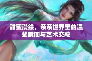 甜蜜漫绘，亲亲世界里的温馨瞬间与艺术交融