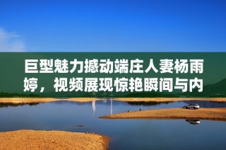 巨型魅力撼动端庄人妻杨雨婷，视频展现惊艳瞬间与内心挣扎