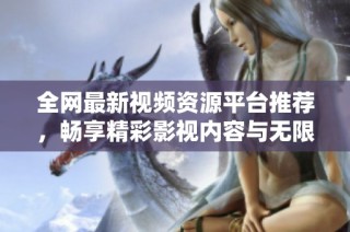 全网最新视频资源平台推荐，畅享精彩影视内容与无限乐趣