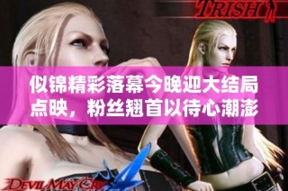 似锦精彩落幕今晚迎大结局点映，粉丝翘首以待心潮澎湃