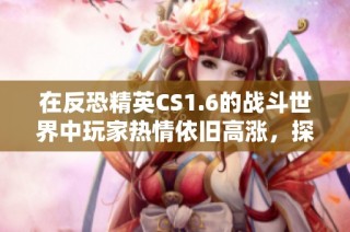 在反恐精英CS1.6的战斗世界中玩家热情依旧高涨，探索无尽的竞技乐趣与挑战