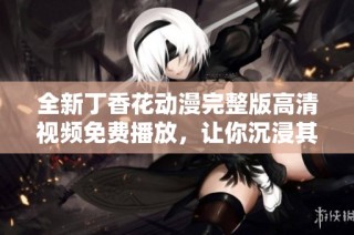 全新丁香花动漫完整版高清视频免费播放，让你沉浸其中
