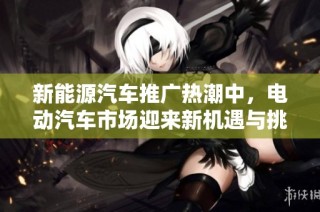 新能源汽车推广热潮中，电动汽车市场迎来新机遇与挑战