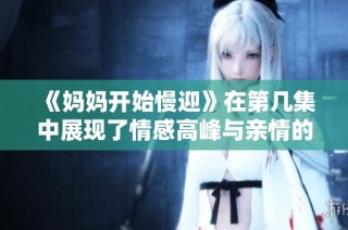 《妈妈开始慢迎》在第几集中展现了情感高峰与亲情的温暖瞬间