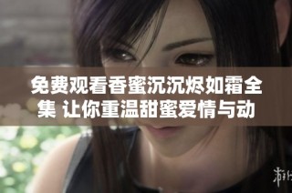 免费观看香蜜沉沉烬如霜全集 让你重温甜蜜爱情与动人故事