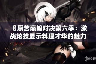 《厨艺巅峰对决第六季：激战炫技显示料理才华的魅力》