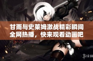 甘雨与史莱姆激战精彩瞬间全网热播，快来观看动画吧
