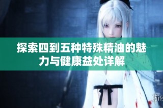 探索四到五种特殊精油的魅力与健康益处详解