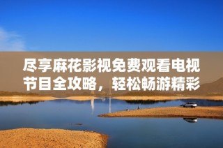 尽享麻花影视免费观看电视节目全攻略，轻松畅游精彩内容