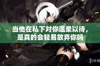 当他在私下对你温柔以待，是真的会轻易放弃你吗