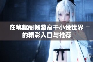 在笔趣阁畅游高干小说世界的精彩入口与推荐