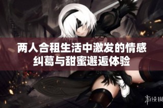 两人合租生活中激发的情感纠葛与甜蜜邂逅体验